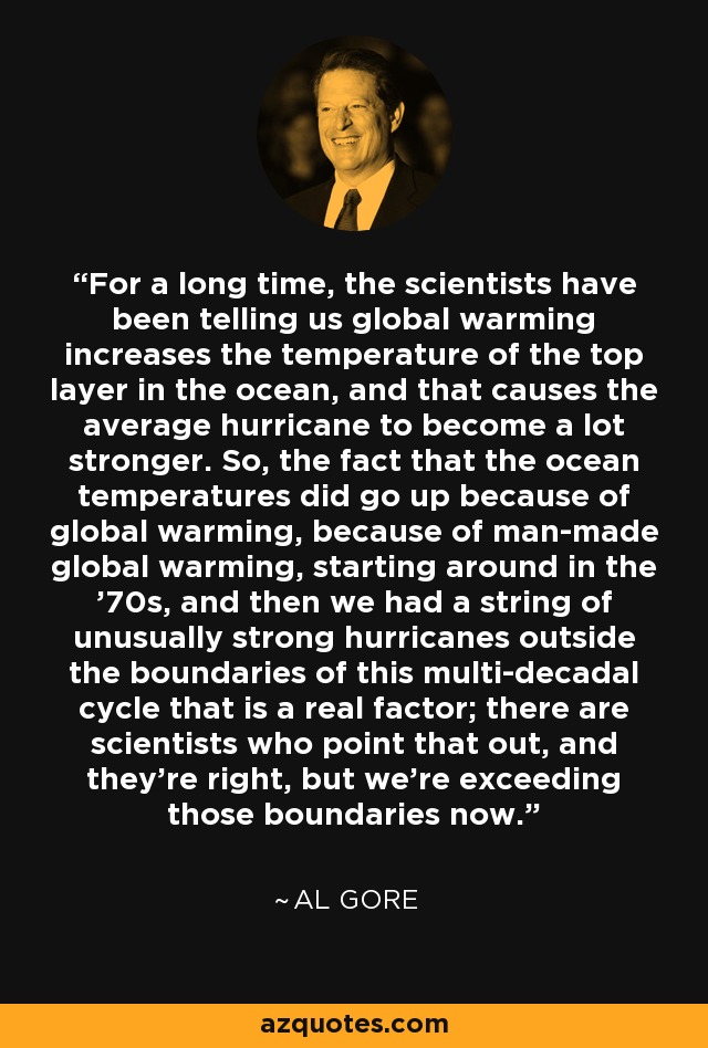 For a long time, the scientists have been telling us global warming increases the temperature of the top layer in the ocean, and that causes the average hurricane to become a lot stronger. So, the fact that the ocean temperatures did go up because of global warming, because of man-made global warming, starting around in the '70s, and then we had a string of unusually strong hurricanes outside the boundaries of this multi-decadal cycle that is a real factor; there are scientists who point that out, and they're right, but we're exceeding those boundaries now. - Al Gore