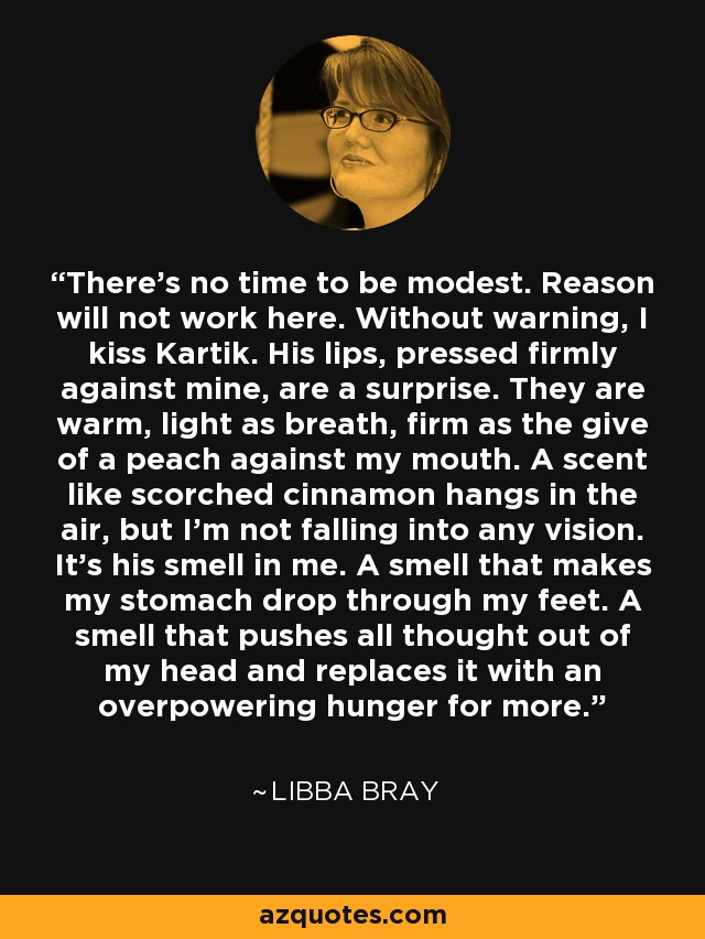 There's no time to be modest. Reason will not work here. Without warning, I kiss Kartik. His lips, pressed firmly against mine, are a surprise. They are warm, light as breath, firm as the give of a peach against my mouth. A scent like scorched cinnamon hangs in the air, but I'm not falling into any vision. It's his smell in me. A smell that makes my stomach drop through my feet. A smell that pushes all thought out of my head and replaces it with an overpowering hunger for more. - Libba Bray