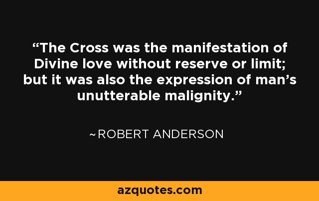 The Cross was the manifestation of Divine love without reserve or limit; but it was also the expression of man's unutterable malignity. - Robert Anderson
