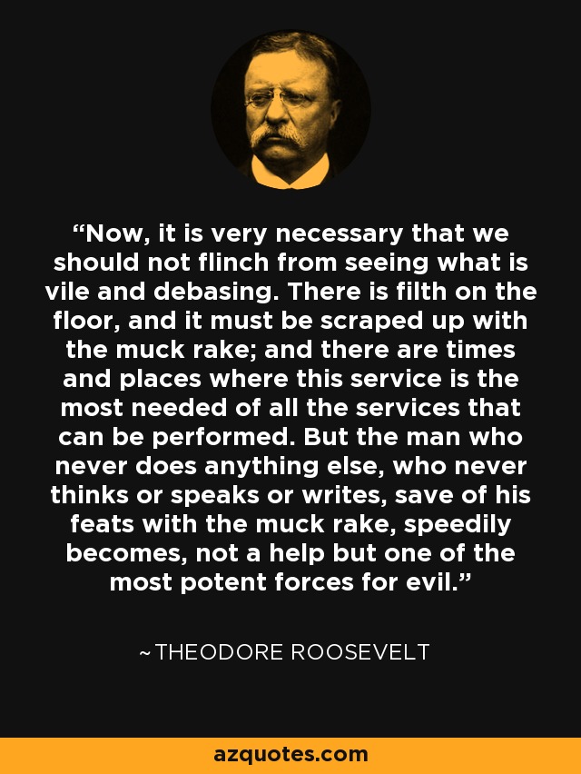 Now, it is very necessary that we should not flinch from seeing what is vile and debasing. There is filth on the floor, and it must be scraped up with the muck rake; and there are times and places where this service is the most needed of all the services that can be performed. But the man who never does anything else, who never thinks or speaks or writes, save of his feats with the muck rake, speedily becomes, not a help but one of the most potent forces for evil. - Theodore Roosevelt