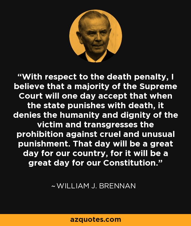 With respect to the death penalty, I believe that a majority of the Supreme Court will one day accept that when the state punishes with death, it denies the humanity and dignity of the victim and transgresses the prohibition against cruel and unusual punishment. That day will be a great day for our country, for it will be a great day for our Constitution. - William J. Brennan