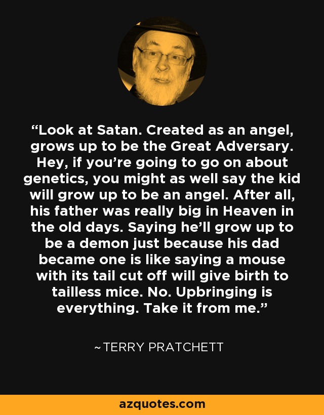 Look at Satan. Created as an angel, grows up to be the Great Adversary. Hey, if you’re going to go on about genetics, you might as well say the kid will grow up to be an angel. After all, his father was really big in Heaven in the old days. Saying he’ll grow up to be a demon just because his dad became one is like saying a mouse with its tail cut off will give birth to tailless mice. No. Upbringing is everything. Take it from me. - Terry Pratchett