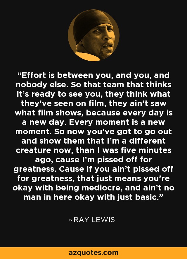 Effort is between you, and you, and nobody else. So that team that thinks it's ready to see you, they think what they've seen on film, they ain't saw what film shows, because every day is a new day. Every moment is a new moment. So now you've got to go out and show them that I'm a different creature now, than I was five minutes ago, cause I'm pissed off for greatness. Cause if you ain't pissed off for greatness, that just means you're okay with being mediocre, and ain't no man in here okay with just basic. - Ray Lewis