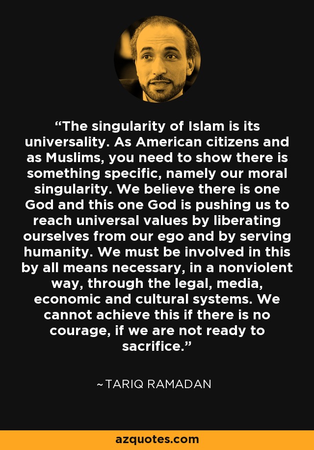 The singularity of Islam is its universality. As American citizens and as Muslims, you need to show there is something specific, namely our moral singularity. We believe there is one God and this one God is pushing us to reach universal values by liberating ourselves from our ego and by serving humanity. We must be involved in this by all means necessary, in a nonviolent way, through the legal, media, economic and cultural systems. We cannot achieve this if there is no courage, if we are not ready to sacrifice. - Tariq Ramadan