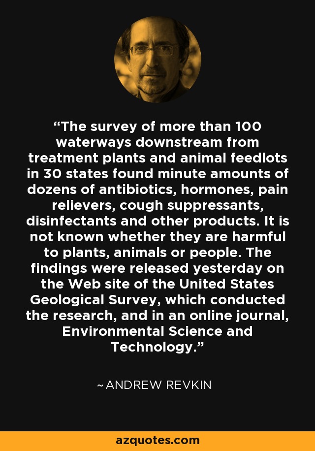 The survey of more than 100 waterways downstream from treatment plants and animal feedlots in 30 states found minute amounts of dozens of antibiotics, hormones, pain relievers, cough suppressants, disinfectants and other products. It is not known whether they are harmful to plants, animals or people. The findings were released yesterday on the Web site of the United States Geological Survey, which conducted the research, and in an online journal, Environmental Science and Technology. - Andrew Revkin