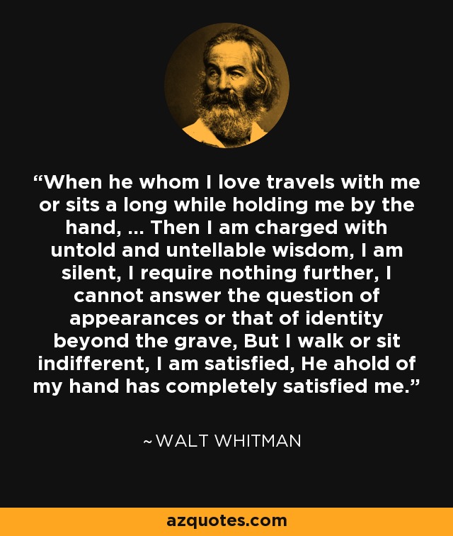 When he whom I love travels with me or sits a long while holding me by the hand, … Then I am charged with untold and untellable wisdom, I am silent, I require nothing further, I cannot answer the question of appearances or that of identity beyond the grave, But I walk or sit indifferent, I am satisfied, He ahold of my hand has completely satisfied me. - Walt Whitman