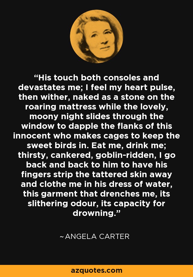 His touch both consoles and devastates me; I feel my heart pulse, then wither, naked as a stone on the roaring mattress while the lovely, moony night slides through the window to dapple the flanks of this innocent who makes cages to keep the sweet birds in. Eat me, drink me; thirsty, cankered, goblin-ridden, I go back and back to him to have his fingers strip the tattered skin away and clothe me in his dress of water, this garment that drenches me, its slithering odour, its capacity for drowning. - Angela Carter