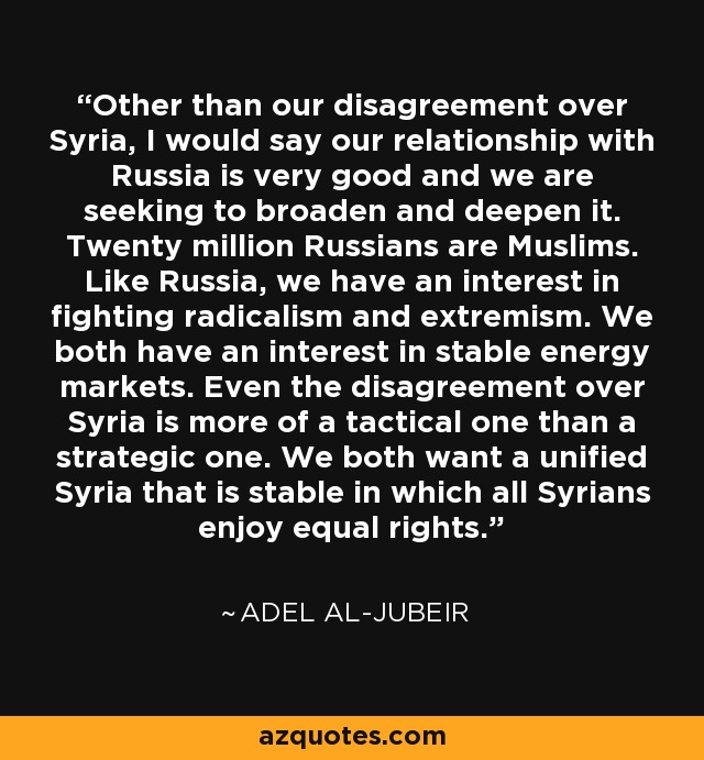 Other than our disagreement over Syria, I would say our relationship with Russia is very good and we are seeking to broaden and deepen it. Twenty million Russians are Muslims. Like Russia, we have an interest in fighting radicalism and extremism. We both have an interest in stable energy markets. Even the disagreement over Syria is more of a tactical one than a strategic one. We both want a unified Syria that is stable in which all Syrians enjoy equal rights. - Adel al-Jubeir