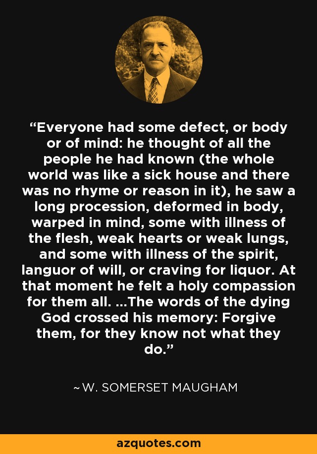 Everyone had some defect, or body or of mind: he thought of all the people he had known (the whole world was like a sick house and there was no rhyme or reason in it), he saw a long procession, deformed in body, warped in mind, some with illness of the flesh, weak hearts or weak lungs, and some with illness of the spirit, languor of will, or craving for liquor. At that moment he felt a holy compassion for them all. …The words of the dying God crossed his memory: Forgive them, for they know not what they do. - W. Somerset Maugham