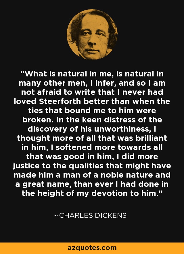 What is natural in me, is natural in many other men, I infer, and so I am not afraid to write that I never had loved Steerforth better than when the ties that bound me to him were broken. In the keen distress of the discovery of his unworthiness, I thought more of all that was brilliant in him, I softened more towards all that was good in him, I did more justice to the qualities that might have made him a man of a noble nature and a great name, than ever I had done in the height of my devotion to him. - Charles Dickens