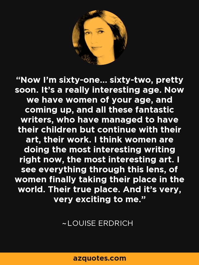 Now I'm sixty-one... sixty-two, pretty soon. It's a really interesting age. Now we have women of your age, and coming up, and all these fantastic writers, who have managed to have their children but continue with their art, their work. I think women are doing the most interesting writing right now, the most interesting art. I see everything through this lens, of women finally taking their place in the world. Their true place. And it's very, very exciting to me. - Louise Erdrich