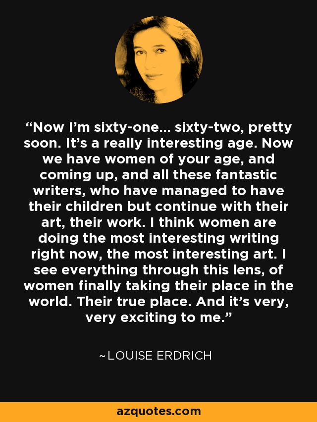 Now I'm sixty-one... sixty-two, pretty soon. It's a really interesting age. Now we have women of your age, and coming up, and all these fantastic writers, who have managed to have their children but continue with their art, their work. I think women are doing the most interesting writing right now, the most interesting art. I see everything through this lens, of women finally taking their place in the world. Their true place. And it's very, very exciting to me. - Louise Erdrich