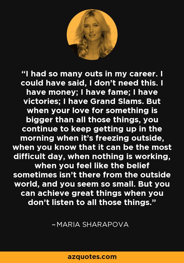 I had so many outs in my career. I could have said, I don’t need this. I have money; I have fame; I have victories; I have Grand Slams. But when your love for something is bigger than all those things, you continue to keep getting up in the morning when it’s freezing outside, when you know that it can be the most difficult day, when nothing is working, when you feel like the belief sometimes isn’t there from the outside world, and you seem so small. But you can achieve great things when you don’t listen to all those things. - Maria Sharapova