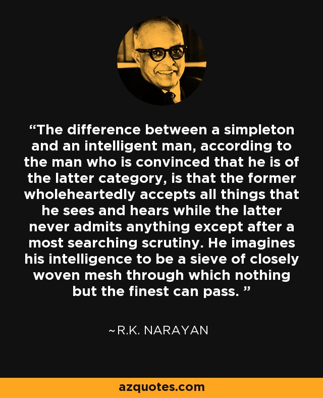 The difference between a simpleton and an intelligent man, according to the man who is convinced that he is of the latter category, is that the former wholeheartedly accepts all things that he sees and hears while the latter never admits anything except after a most searching scrutiny. He imagines his intelligence to be a sieve of closely woven mesh through which nothing but the finest can pass.  - R.K. Narayan