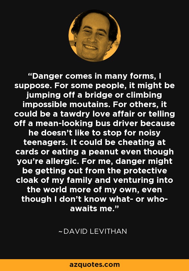 Danger comes in many forms, I suppose. For some people, it might be jumping off a bridge or climbing impossible moutains. For others, it could be a tawdry love affair or telling off a mean-looking bus driver because he doesn't like to stop for noisy teenagers. It could be cheating at cards or eating a peanut even though you're allergic. For me, danger might be getting out from the protective cloak of my family and venturing into the world more of my own, even though I don't know what- or who- awaits me. - David Levithan