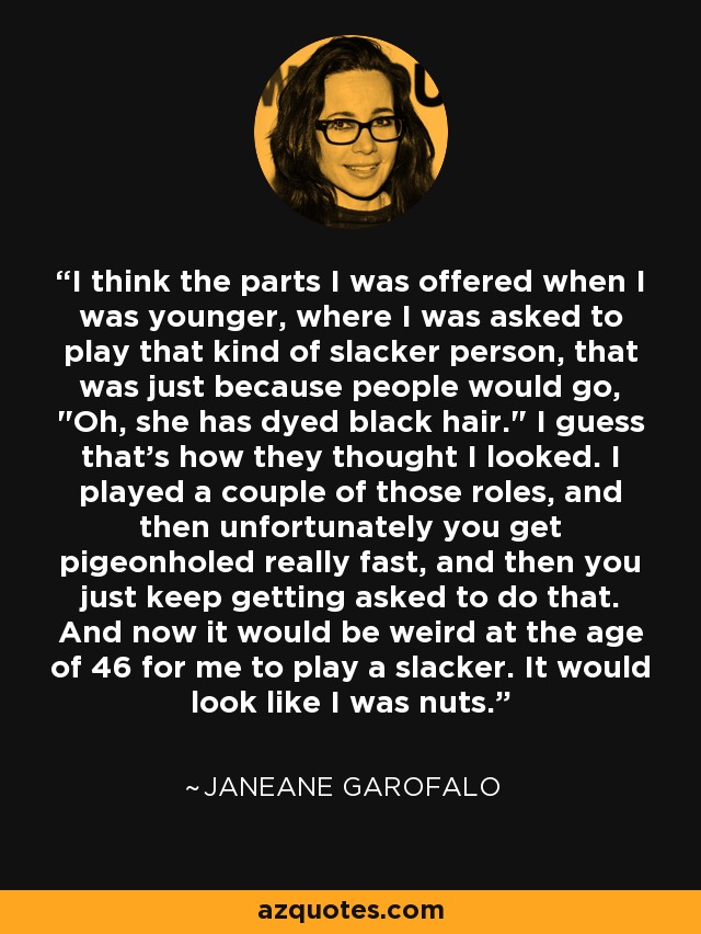 I think the parts I was offered when I was younger, where I was asked to play that kind of slacker person, that was just because people would go, 