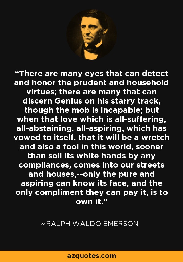 There are many eyes that can detect and honor the prudent and household virtues; there are many that can discern Genius on his starry track, though the mob is incapable; but when that love which is all-suffering, all-abstaining, all-aspiring, which has vowed to itself, that it will be a wretch and also a fool in this world, sooner than soil its white hands by any compliances, comes into our streets and houses,--only the pure and aspiring can know its face, and the only compliment they can pay it, is to own it. - Ralph Waldo Emerson