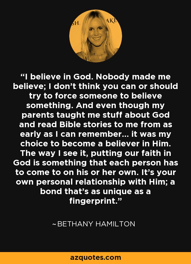 I believe in God. Nobody made me believe; I don't think you can or should try to force someone to believe something. And even though my parents taught me stuff about God and read Bible stories to me from as early as I can remember... it was my choice to become a believer in Him. The way I see it, putting our faith in God is something that each person has to come to on his or her own. It's your own personal relationship with Him; a bond that's as unique as a fingerprint. - Bethany Hamilton