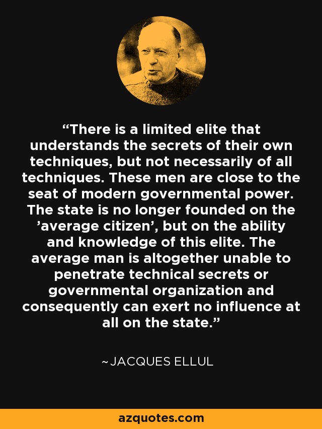 There is a limited elite that understands the secrets of their own techniques, but not necessarily of all techniques. These men are close to the seat of modern governmental power. The state is no longer founded on the 'average citizen', but on the ability and knowledge of this elite. The average man is altogether unable to penetrate technical secrets or governmental organization and consequently can exert no influence at all on the state. - Jacques Ellul