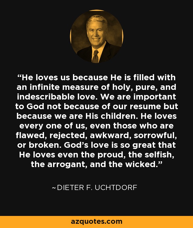 He loves us because He is filled with an infinite measure of holy, pure, and indescribable love. We are important to God not because of our resume but because we are His children. He loves every one of us, even those who are flawed, rejected, awkward, sorrowful, or broken. God's love is so great that He loves even the proud, the selfish, the arrogant, and the wicked. - Dieter F. Uchtdorf