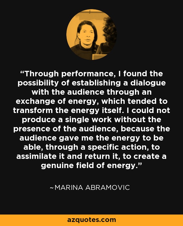 Through performance, I found the possibility of establishing a dialogue with the audience through an exchange of energy, which tended to transform the energy itself. I could not produce a single work without the presence of the audience, because the audience gave me the energy to be able, through a specific action, to assimilate it and return it, to create a genuine field of energy. - Marina Abramovic