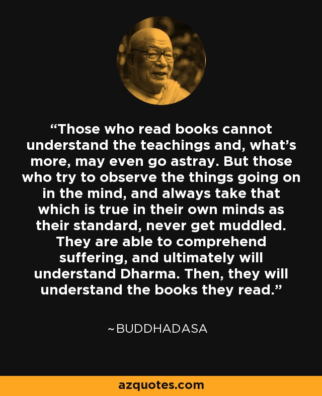 Those who read books cannot understand the teachings and, what's more, may even go astray. But those who try to observe the things going on in the mind, and always take that which is true in their own minds as their standard, never get muddled. They are able to comprehend suffering, and ultimately will understand Dharma. Then, they will understand the books they read. - Buddhadasa
