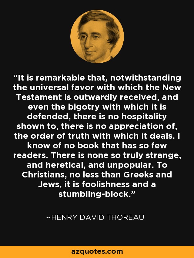 It is remarkable that, notwithstanding the universal favor with which the New Testament is outwardly received, and even the bigotry with which it is defended, there is no hospitality shown to, there is no appreciation of, the order of truth with which it deals. I know of no book that has so few readers. There is none so truly strange, and heretical, and unpopular. To Christians, no less than Greeks and Jews, it is foolishness and a stumbling-block. - Henry David Thoreau