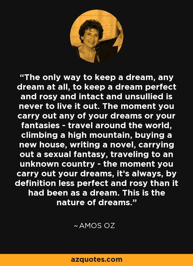 The only way to keep a dream, any dream at all, to keep a dream perfect and rosy and intact and unsullied is never to live it out. The moment you carry out any of your dreams or your fantasies - travel around the world, climbing a high mountain, buying a new house, writing a novel, carrying out a sexual fantasy, traveling to an unknown country - the moment you carry out your dreams, it's always, by definition less perfect and rosy than it had been as a dream. This is the nature of dreams. - Amos Oz