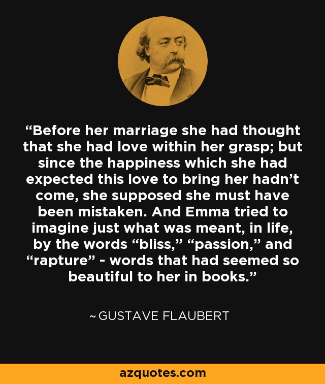 Before her marriage she had thought that she had love within her grasp; but since the happiness which she had expected this love to bring her hadn’t come, she supposed she must have been mistaken. And Emma tried to imagine just what was meant, in life, by the words “bliss,” “passion,” and “rapture” - words that had seemed so beautiful to her in books. - Gustave Flaubert