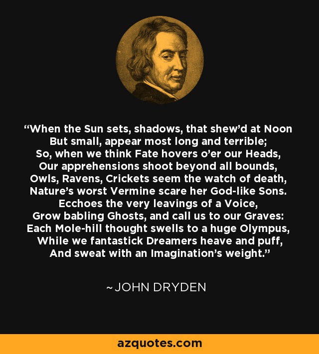 When the Sun sets, shadows, that shew'd at Noon But small, appear most long and terrible; So, when we think Fate hovers o'er our Heads, Our apprehensions shoot beyond all bounds, Owls, Ravens, Crickets seem the watch of death, Nature's worst Vermine scare her God-like Sons. Ecchoes the very leavings of a Voice, Grow babling Ghosts, and call us to our Graves: Each Mole-hill thought swells to a huge Olympus, While we fantastick Dreamers heave and puff, And sweat with an Imagination's weight. - John Dryden