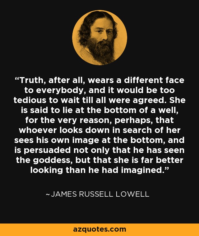 Truth, after all, wears a different face to everybody, and it would be too tedious to wait till all were agreed. She is said to lie at the bottom of a well, for the very reason, perhaps, that whoever looks down in search of her sees his own image at the bottom, and is persuaded not only that he has seen the goddess, but that she is far better looking than he had imagined. - James Russell Lowell
