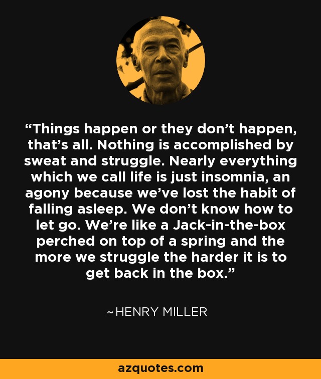 Things happen or they don't happen, that's all. Nothing is accomplished by sweat and struggle. Nearly everything which we call life is just insomnia, an agony because we've lost the habit of falling asleep. We don't know how to let go. We're like a Jack-in-the-box perched on top of a spring and the more we struggle the harder it is to get back in the box. - Henry Miller