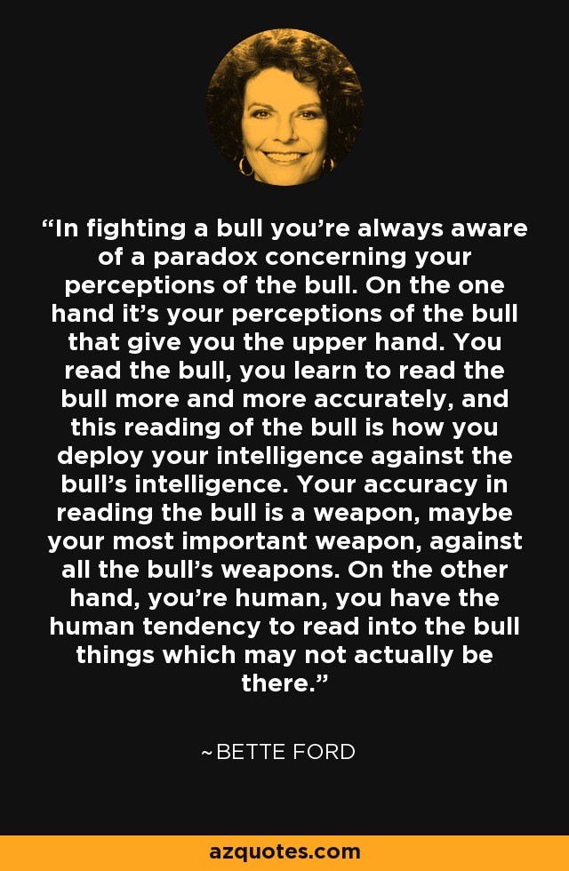 In fighting a bull you're always aware of a paradox concerning your perceptions of the bull. On the one hand it's your perceptions of the bull that give you the upper hand. You read the bull, you learn to read the bull more and more accurately, and this reading of the bull is how you deploy your intelligence against the bull's intelligence. Your accuracy in reading the bull is a weapon, maybe your most important weapon, against all the bull's weapons. On the other hand, you're human, you have the human tendency to read into the bull things which may not actually be there. - Bette Ford