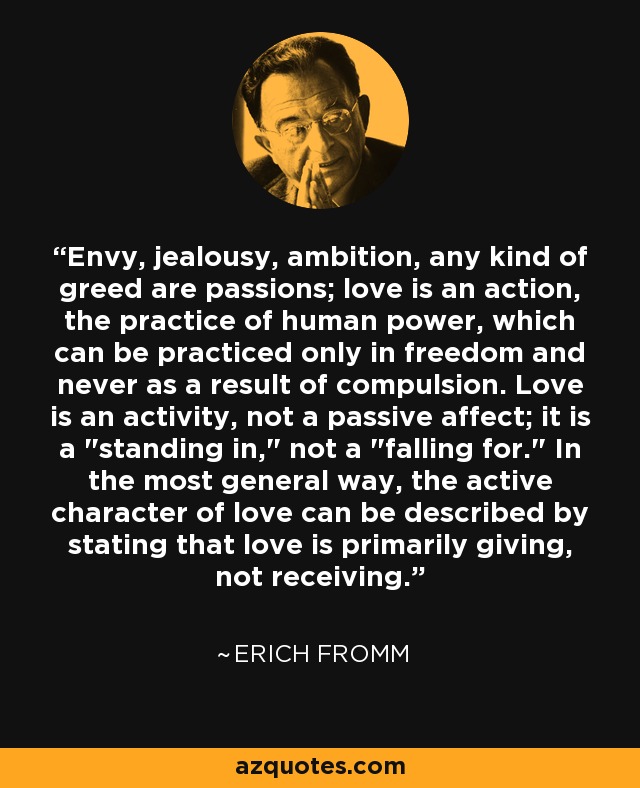Envy, jealousy, ambition, any kind of greed are passions; love is an action, the practice of human power, which can be practiced only in freedom and never as a result of compulsion. Love is an activity, not a passive affect; it is a 