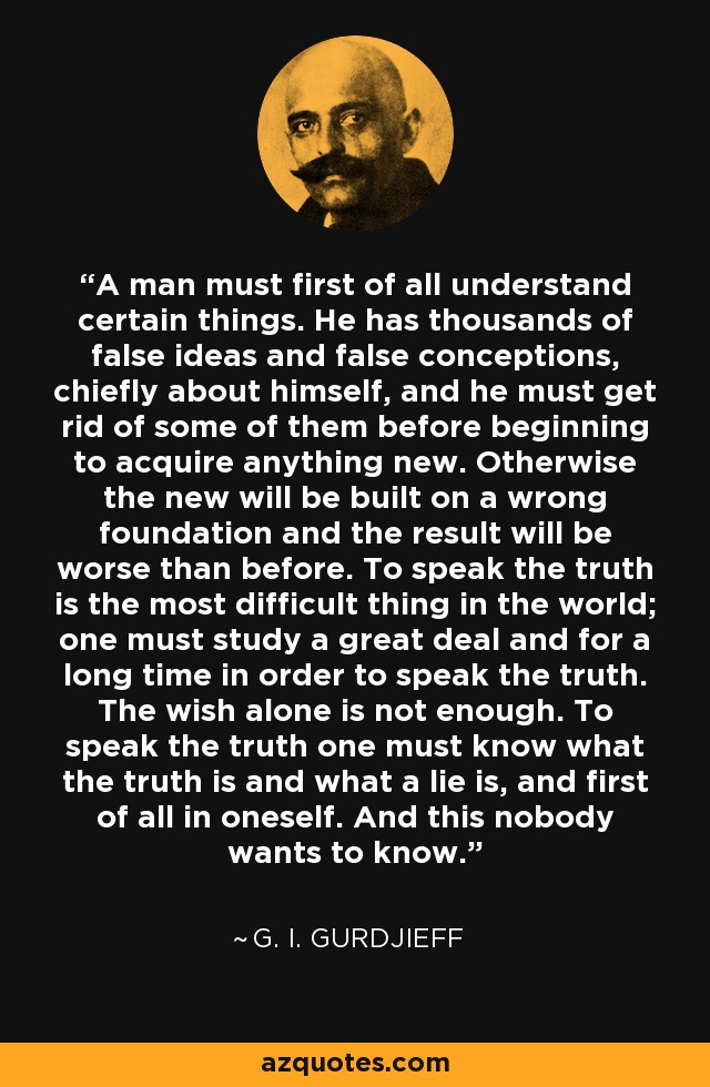 A man must first of all understand certain things. He has thousands of false ideas and false conceptions, chiefly about himself, and he must get rid of some of them before beginning to acquire anything new. Otherwise the new will be built on a wrong foundation and the result will be worse than before. To speak the truth is the most difficult thing in the world; one must study a great deal and for a long time in order to speak the truth. The wish alone is not enough. To speak the truth one must know what the truth is and what a lie is, and first of all in oneself. And this nobody wants to know. - G. I. Gurdjieff