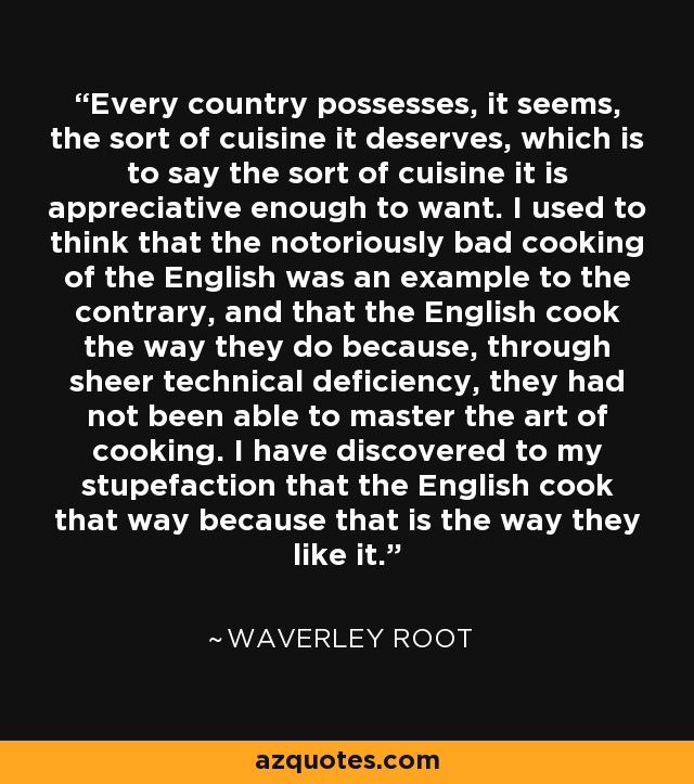 Every country possesses, it seems, the sort of cuisine it deserves, which is to say the sort of cuisine it is appreciative enough to want. I used to think that the notoriously bad cooking of the English was an example to the contrary, and that the English cook the way they do because, through sheer technical deficiency, they had not been able to master the art of cooking. I have discovered to my stupefaction that the English cook that way because that is the way they like it. - Waverley Root