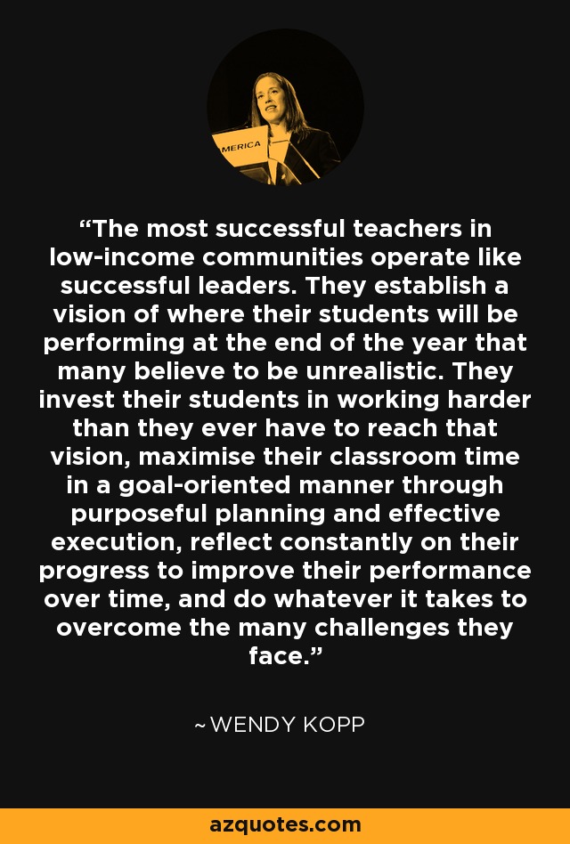 The most successful teachers in low-income communities operate like successful leaders. They establish a vision of where their students will be performing at the end of the year that many believe to be unrealistic. They invest their students in working harder than they ever have to reach that vision, maximise their classroom time in a goal-oriented manner through purposeful planning and effective execution, reflect constantly on their progress to improve their performance over time, and do whatever it takes to overcome the many challenges they face. - Wendy Kopp