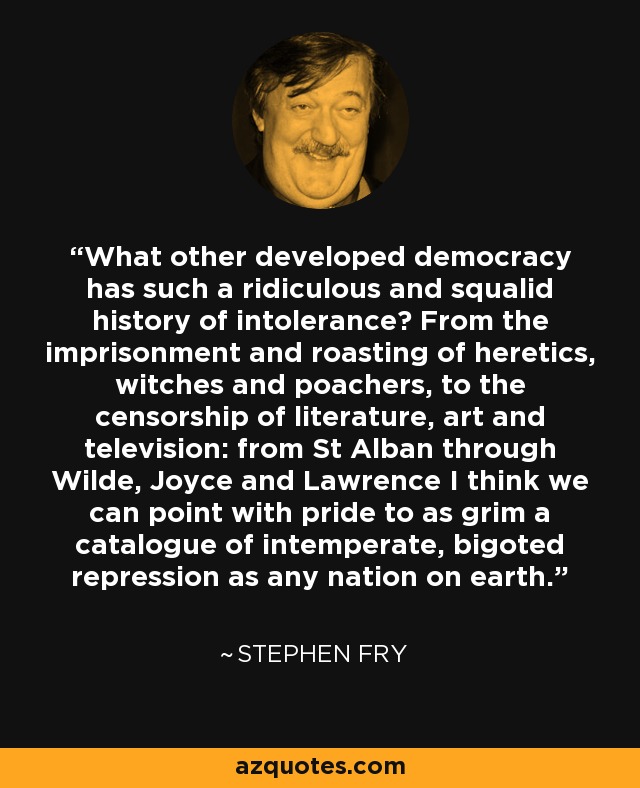 What other developed democracy has such a ridiculous and squalid history of intolerance? From the imprisonment and roasting of heretics, witches and poachers, to the censorship of literature, art and television: from St Alban through Wilde, Joyce and Lawrence I think we can point with pride to as grim a catalogue of intemperate, bigoted repression as any nation on earth. - Stephen Fry