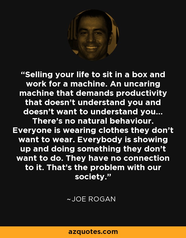 Selling your life to sit in a box and work for a machine. An uncaring machine that demands productivity that doesn't understand you and doesn't want to understand you... There's no natural behaviour. Everyone is wearing clothes they don't want to wear. Everybody is showing up and doing something they don't want to do. They have no connection to it. That's the problem with our society. - Joe Rogan