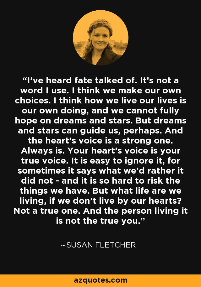 I've heard fate talked of. It's not a word I use. I think we make our own choices. I think how we live our lives is our own doing, and we cannot fully hope on dreams and stars. But dreams and stars can guide us, perhaps. And the heart's voice is a strong one. Always is. Your heart's voice is your true voice. It is easy to ignore it, for sometimes it says what we'd rather it did not - and it is so hard to risk the things we have. But what life are we living, if we don't live by our hearts? Not a true one. And the person living it is not the true you. - Susan Fletcher