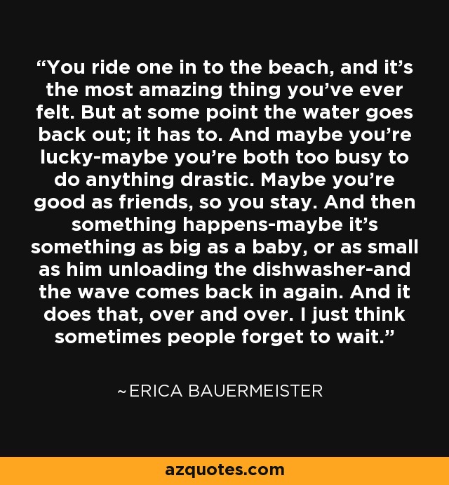 You ride one in to the beach, and it's the most amazing thing you've ever felt. But at some point the water goes back out; it has to. And maybe you're lucky-maybe you're both too busy to do anything drastic. Maybe you're good as friends, so you stay. And then something happens-maybe it's something as big as a baby, or as small as him unloading the dishwasher-and the wave comes back in again. And it does that, over and over. I just think sometimes people forget to wait. - Erica Bauermeister