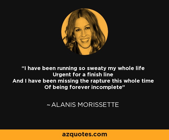 I have been running so sweaty my whole life Urgent for a finish line And I have been missing the rapture this whole time Of being forever incomplete - Alanis Morissette