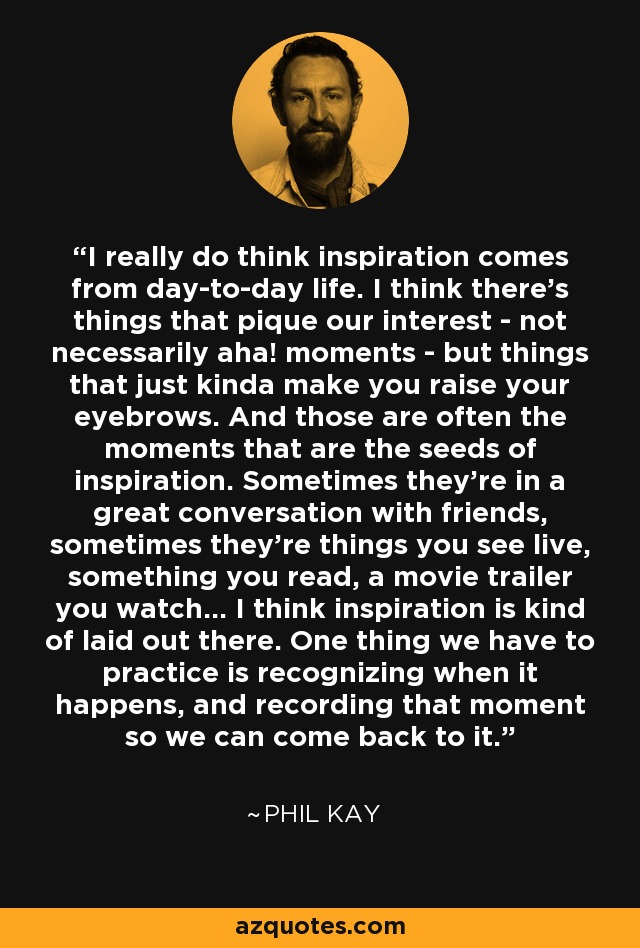 I really do think inspiration comes from day-to-day life. I think there's things that pique our interest - not necessarily aha! moments - but things that just kinda make you raise your eyebrows. And those are often the moments that are the seeds of inspiration. Sometimes they're in a great conversation with friends, sometimes they're things you see live, something you read, a movie trailer you watch... I think inspiration is kind of laid out there. One thing we have to practice is recognizing when it happens, and recording that moment so we can come back to it. - Phil Kay