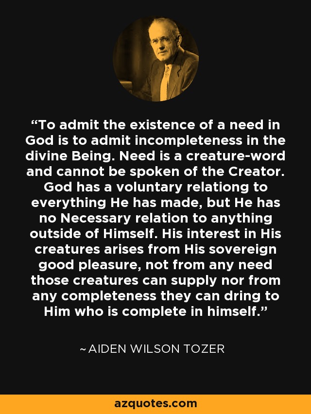 To admit the existence of a need in God is to admit incompleteness in the divine Being. Need is a creature-word and cannot be spoken of the Creator. God has a voluntary relationg to everything He has made, but He has no Necessary relation to anything outside of Himself. His interest in His creatures arises from His sovereign good pleasure, not from any need those creatures can supply nor from any completeness they can dring to Him who is complete in himself. - Aiden Wilson Tozer