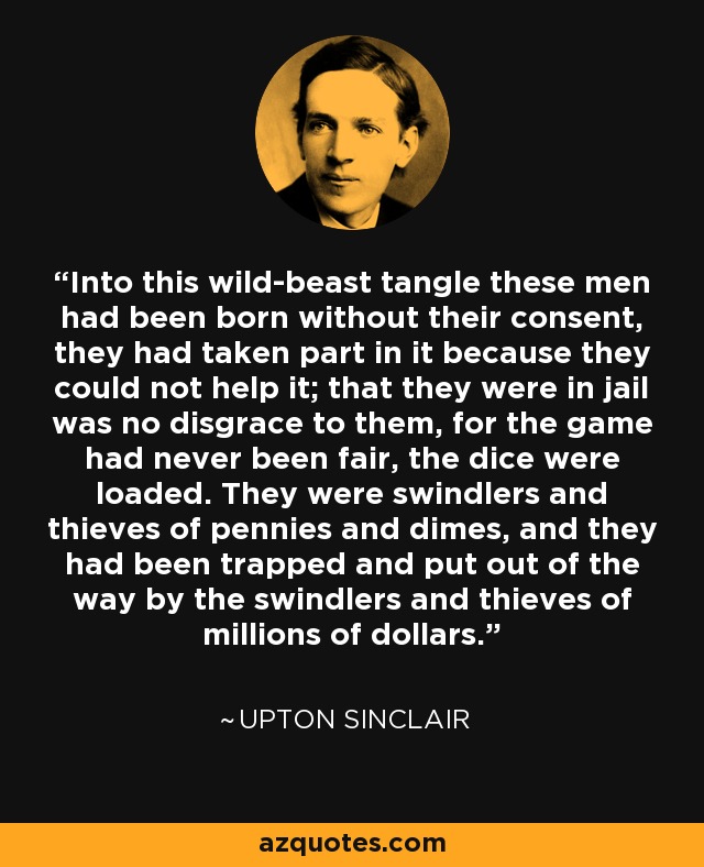 Into this wild-beast tangle these men had been born without their consent, they had taken part in it because they could not help it; that they were in jail was no disgrace to them, for the game had never been fair, the dice were loaded. They were swindlers and thieves of pennies and dimes, and they had been trapped and put out of the way by the swindlers and thieves of millions of dollars. - Upton Sinclair