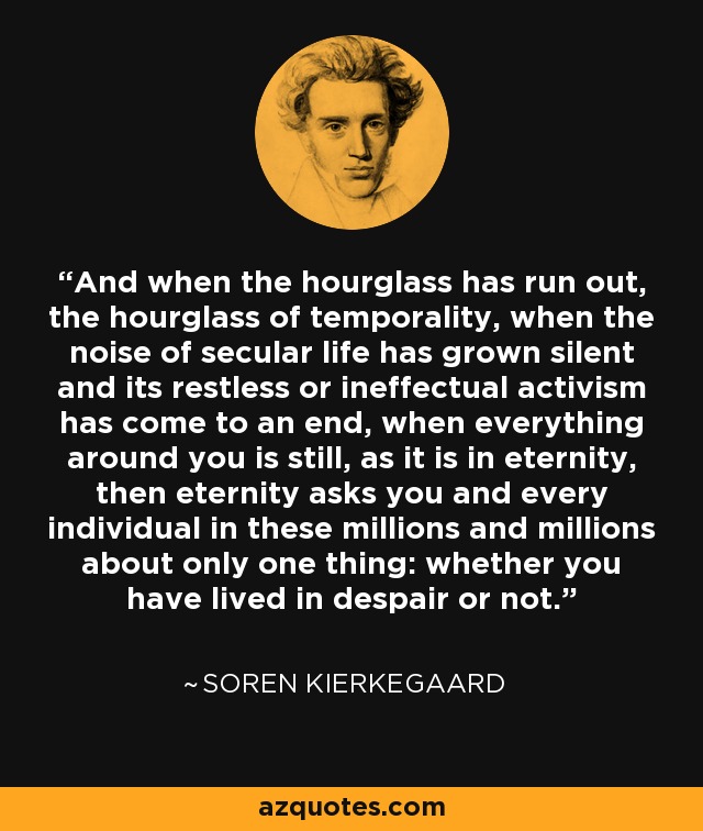 And when the hourglass has run out, the hourglass of temporality, when the noise of secular life has grown silent and its restless or ineffectual activism has come to an end, when everything around you is still, as it is in eternity, then eternity asks you and every individual in these millions and millions about only one thing: whether you have lived in despair or not. - Soren Kierkegaard