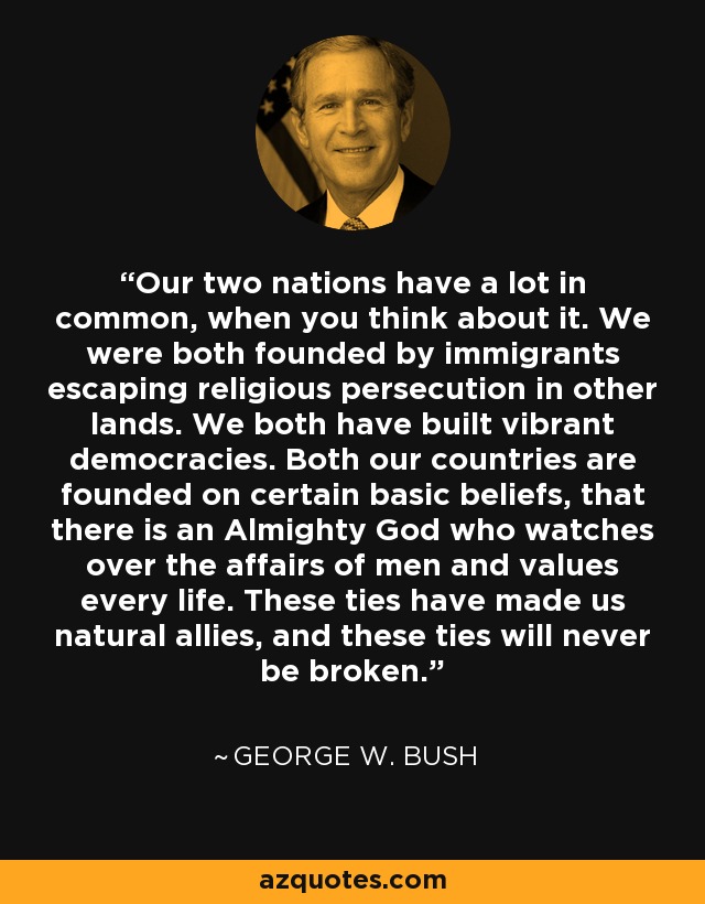 Our two nations have a lot in common, when you think about it. We were both founded by immigrants escaping religious persecution in other lands. We both have built vibrant democracies. Both our countries are founded on certain basic beliefs, that there is an Almighty God who watches over the affairs of men and values every life. These ties have made us natural allies, and these ties will never be broken. - George W. Bush