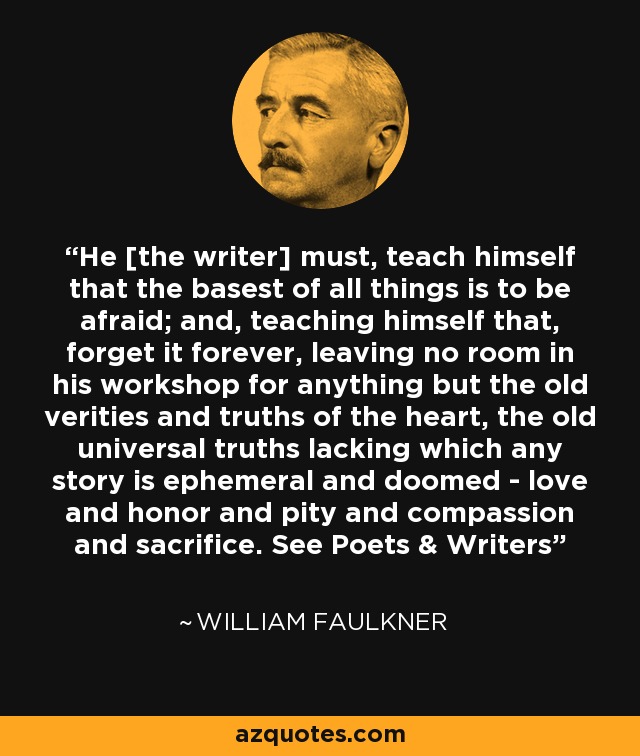 He [the writer] must, teach himself that the basest of all things is to be afraid; and, teaching himself that, forget it forever, leaving no room in his workshop for anything but the old verities and truths of the heart, the old universal truths lacking which any story is ephemeral and doomed - love and honor and pity and compassion and sacrifice. See Poets & Writers - William Faulkner