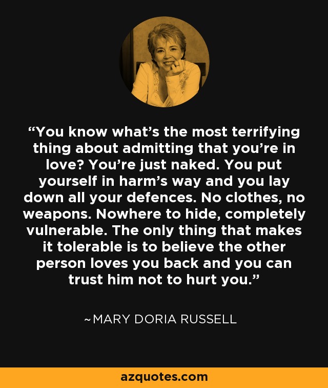 You know what's the most terrifying thing about admitting that you're in love? You're just naked. You put yourself in harm's way and you lay down all your defences. No clothes, no weapons. Nowhere to hide, completely vulnerable. The only thing that makes it tolerable is to believe the other person loves you back and you can trust him not to hurt you. - Mary Doria Russell