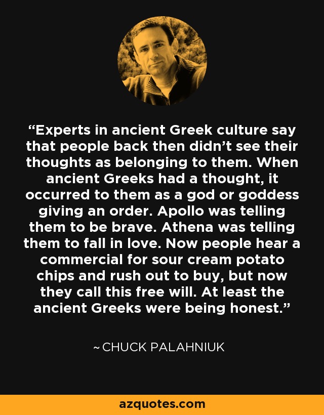 Experts in ancient Greek culture say that people back then didn't see their thoughts as belonging to them. When ancient Greeks had a thought, it occurred to them as a god or goddess giving an order. Apollo was telling them to be brave. Athena was telling them to fall in love. Now people hear a commercial for sour cream potato chips and rush out to buy, but now they call this free will. At least the ancient Greeks were being honest. - Chuck Palahniuk